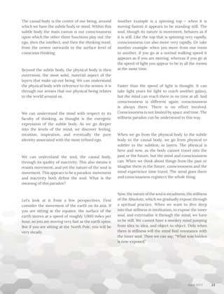 April 2017
The causal body is the centre of our being, around
which we have the subtle body or mind. Within this
subtle body the main canvas is our consciousness
upon which the other three functions play out: the
ego, then the intellect, and then the thinking mind,
from the centre outwards to the surface level of
conscious thinking.
Beyond the subtle body, the physical body is then
outermost, the most solid, material aspect of the
layers that make up our being. We can understand
the physical body with reference to the senses: it is
through our senses that our physical being relates
to the world around us.
We can understand the mind with respect to its
faculty of thinking, as thought is the energetic
expression of the subtle body. As we go deeper
into the levels of the mind, we discover feeling,
intuition, inspiration, and eventually the pure
identity associated with the most refined ego.
We can understand the soul, the causal body,
through its quality of inactivity. This also means it
resists movement, and yet the nature of the soul is
movement. This appears to be a paradox: movement
and inactivity both define the soul. What is the
meaning of this paradox?
Let’s look at it from a few perspectives. First
consider the movement of the earth on its axis. If
you are sitting at the equator, the surface of the
earth moves at a speed of roughly 1,000 miles per
hour, so you are moving very fast as the earth spins.
But if you are sitting at the North Pole, you will be
very steady.
Another example is a spinning top – when it is
moving fastest it appears to be standing still. The
soul, though its nature is movement, behaves as if
it is still. Like the top that is spinning very rapidly,
consciousness can also move very rapidly. Or take
another example: when you move from one room
to another, if you go at a normal walking speed it
appears as if you are moving, whereas if you go at
the speed of light you appear to be in all the rooms
at the same time.
Faster than the speed of light is thought. It can
take light years for light to reach another galaxy,
but the mind can reach there in no time at all. And
consciousness is different again: consciousness
is always there. There is no effort involved.
Consciousness is not limited by space and time. The
stillness paradox can be understood in this way.
When we go from the physical body to the subtle
body to the causal body, we go from physical to
subtler to the subtlest, in layers. The physical is
here and now, as the body cannot travel into the
past or the future, but the mind and consciousness
can. When we think about things from the past or
imagine them in the future, consciousness and the
mind experience time travel. The mind goes there
and consciousness registers the whole thing.
Now,thenatureofthesoulissteadiness,thestillness
of the Absolute, which we gradually expose through
a spiritual practice. When we want to dive deep
into that stillness in meditation, to expose the inner
soul, and externalise it through the mind, we have
to be still. We cannot have a monkey mind jumping
from idea to idea, and object to object. Only when
there is stillness will the mind find resonance with
the inner soul. Then we can say, “What was hidden
is now exposed.”
23
 