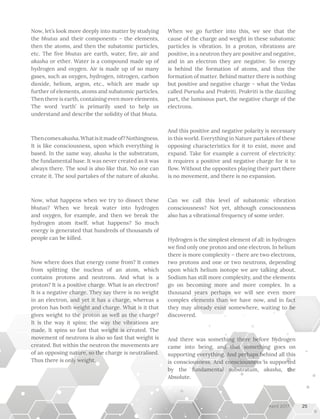 Now, let’s look more deeply into matter by studying
the bhutas and their components – the elements,
then the atoms, and then the subatomic particles,
etc. The five bhutas are earth, water, fire, air and
akasha or ether. Water is a compound made up of
hydrogen and oxygen. Air is made up of so many
gases, such as oxygen, hydrogen, nitrogen, carbon
dioxide, helium, argon, etc., which are made up
further of elements, atoms and subatomic particles.
Then there is earth, containing even more elements.
The word ‘earth’ is primarily used to help us
understand and describe the solidity of that bhuta.
Thencomesakasha.Whatisitmadeof?Nothingness.
It is like consciousness, upon which everything is
based. In the same way, akasha is the substratum,
the fundamental base. It was never created as it was
always there. The soul is also like that. No one can
create it. The soul partakes of the nature of akasha.
Now, what happens when we try to dissect these
bhutas? When we break water into hydrogen
and oxygen, for example, and then we break the
hydrogen atom itself, what happens? So much
energy is generated that hundreds of thousands of
people can be killed.
Now where does that energy come from? It comes
from splitting the nucleus of an atom, which
contains protons and neutrons. And what is a
proton? It is a positive charge. What is an electron?
It is a negative charge. They say there is no weight
in an electron, and yet it has a charge, whereas a
proton has both weight and charge. What is it that
gives weight to the proton as well as the charge?
It is the way it spins; the way the vibrations are
made. It spins so fast that weight is created. The
movement of neutrons is also so fast that weight is
created. But within the neutron the movements are
of an opposing nature, so the charge is neutralised.
Thus there is only weight.
When we go further into this, we see that the
cause of the charge and weight in these subatomic
particles is vibration. In a proton, vibrations are
positive, in a neutron they are positive and negative,
and in an electron they are negative. So energy
is behind the formation of atoms, and thus the
formation of matter. Behind matter there is nothing
but positive and negative charge – what the Vedas
called Purusha and Prakriti. Prakriti is the dazzling
part, the luminous part, the negative charge of the
electrons.
And this positive and negative polarity is necessary
in this world. Everything in Nature partakes of these
opposing characteristics for it to exist, move and
expand. Take for example a current of electricity:
it requires a positive and negative charge for it to
flow. Without the opposites playing their part there
is no movement, and there is no expansion.
Can we call this level of subatomic vibration
consciousness? Not yet, although consciousness
also has a vibrational frequency of some order.
Hydrogen is the simplest element of all: in hydrogen
we find only one proton and one electron. In helium
there is more complexity – there are two electrons,
two protons and one or two neutrons, depending
upon which helium isotope we are talking about.
Sodium has still more complexity, and the elements
go on becoming more and more complex. In a
thousand years perhaps we will see even more
complex elements than we have now, and in fact
they may already exist somewhere, waiting to be
discovered.
And there was something there before hydrogen
came into being, and that something goes on
supporting everything. And perhaps behind all this
is consciousness. And consciousness is supported
by the fundamental substratum, akasha, the
Absolute.
25April 2017
 