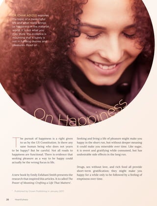 T
he pursuit of happiness is a right given
to us by the US Constitution. Is there any
sane human being who does not yearn
to be happy? But be careful. Not all roads to
happiness are functional. There is evidence that
seeking pleasure as a way to be happy could
actually be the wrong focus in life.
A new book by Emily Esfahani Smith presents the
research that inspired this articles. It is called The
Power of Meaning: Crafting a Life That Matters1
.
¹ Published by Crown Publishing in January 2017.
DR ICHAK ADIZES explores
the topic of a meaningful
life and what really brings
us happiness in the material
world. It is not what you
may think: the evidence is
mounting that it surely is
not in fulfilling desires and
pleasures. Read on …
On Happines
s
Seeking and living a life of pleasure might make you
happy in the short run, but without deeper meaning
it could make you miserable over time. Like sugar,
it is sweet and gratifying while consumed, but has
undesirable side effects in the long run.
Drugs, sex without love, and rich food all provide
short-term gratification; they might make you
happy for a while only to be followed by a feeling of
emptiness over time.
28 Heartfulness
 