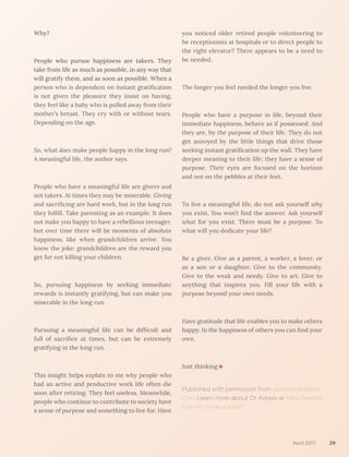 Why?
People who pursue happiness are takers. They
take from life as much as possible, in any way that
will gratify them, and as soon as possible. When a
person who is dependent on instant gratification
is not given the pleasure they insist on having,
they feel like a baby who is pulled away from their
mother’s breast. They cry with or without tears.
Depending on the age.
So, what does make people happy in the long run?
A meaningful life, the author says.
People who have a meaningful life are givers and
not takers. At times they may be miserable. Giving
and sacrificing are hard work, but in the long run
they fulfill. Take parenting as an example. It does
not make you happy to have a rebellious teenager,
but over time there will be moments of absolute
happiness, like when grandchildren arrive. You
know the joke: grandchildren are the reward you
get for not killing your children.
So, pursuing happiness by seeking immediate
rewards is instantly gratifying, but can make you
miserable in the long run.
Pursuing a meaningful life can be difficult and
full of sacrifice at times, but can be extremely
gratifying in the long run.
This insight helps explain to me why people who
had an active and productive work life often die
soon after retiring. They feel useless. Meanwhile,
people who continue to contribute to society have
a sense of purpose and something to live for. Have
you noticed older retired people volunteering to
be receptionists at hospitals or to direct people to
the right elevator? There appears to be a need to
be needed.
The longer you feel needed the longer you live.
People who have a purpose in life, beyond their
immediate happiness, behave as if possessed. And
they are, by the purpose of their life. They do not
get annoyed by the little things that drive those
seeking instant gratification up the wall. They have
deeper meaning to their life; they have a sense of
purpose. Their eyes are focused on the horizon
and not on the pebbles at their feet.
To live a meaningful life, do not ask yourself why
you exist. You won’t find the answer. Ask yourself
what for you exist. There must be a purpose. To
what will you dedicate your life?
Be a giver. Give as a parent, a worker, a lover, or
as a son or a daughter. Give to the community.
Give to the weak and needy. Give to art. Give to
anything that inspires you. Fill your life with a
purpose beyond your own needs.
Have gratitude that life enables you to make others
happy. In the happiness of others you can find your
own.
Just thinking
Published with permission from www.ichakadizes.
com. Learn more about Dr Adizes at http://adizes.
com/dr-ichak-adizes/
April 2017 29
 