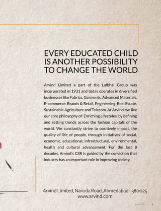 EVERY EDUCATED CHILD
IS ANOTHER POSSIBILITY
TO CHANGE THE WORLD
Arvind Limited a part of the Lalbhai Group was
incorporated in 1931 and today operates in diversiﬁed
businesses like Fabrics, Garments, Advanced Materials,
E-commerce, Brands & Retail, Engineering, Real Estate,
Sustainable Agriculture and Telecom. At Arvind, we live
our core philosophy of ‘Enriching Lifestyles’ by deﬁning
and setting trends across the fashion capitals of the
world. We constantly strive to positively impact, the
quality of life of people, through initiatives of social,
economic, educational, infrastructural, environmental,
health and cultural advancement. For the last 8
decades, Arvind’s CSR is guided by the conviction that
industry has an important role in improving society.
3April 2017
 