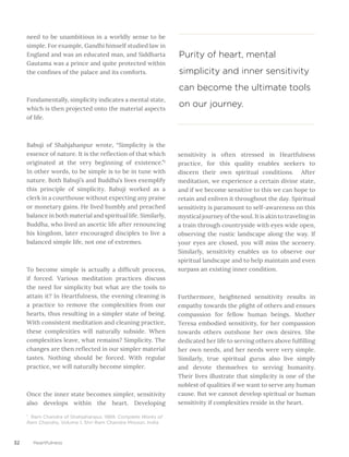 32 Heartfulness
need to be unambitious in a worldly sense to be
simple. For example, Gandhi himself studied law in
England and was an educated man, and Siddharta
Gautama was a prince and quite protected within
the confines of the palace and its comforts.
Fundamentally, simplicity indicates a mental state,
which is then projected onto the material aspects
of life.
Babuji of Shahjahanpur wrote, “Simplicity is the
essence of nature. It is the reflection of that which
originated at the very beginning of existence.”1
In other words, to be simple is to be in tune with
nature. Both Babuji’s and Buddha’s lives exemplify
this principle of simplicity. Babuji worked as a
clerk in a courthouse without expecting any praise
or monetary gains. He lived humbly and preached
balance in both material and spiritual life. Similarly,
Buddha, who lived an ascetic life after renouncing
his kingdom, later encouraged disciples to live a
balanced simple life, not one of extremes.
To become simple is actually a difficult process,
if forced. Various meditation practices discuss
the need for simplicity but what are the tools to
attain it? In Heartfulness, the evening cleaning is
a practice to remove the complexities from our
hearts, thus resulting in a simpler state of being.
With consistent meditation and cleaning practice,
these complexities will naturally subside. When
complexities leave, what remains? Simplicity. The
changes are then reflected in our simpler material
tastes. Nothing should be forced. With regular
practice, we will naturally become simpler.
Once the inner state becomes simpler, sensitivity
also develops within the heart. Developing
sensitivity is often stressed in Heartfulness
practice, for this quality enables seekers to
discern their own spiritual conditions. After
meditation, we experience a certain divine state,
and if we become sensitive to this we can hope to
retain and enliven it throughout the day. Spiritual
sensitivity is paramount to self-awareness on this
mystical journey of the soul. It is akin to traveling in
a train through countryside with eyes wide open,
observing the rustic landscape along the way. If
your eyes are closed, you will miss the scenery.
Similarly, sensitivity enables us to observe our
spiritual landscape and to help maintain and even
surpass an existing inner condition.
Furthermore, heightened sensitivity results in
empathy towards the plight of others and ensues
compassion for fellow human beings. Mother
Teresa embodied sensitivity, for her compassion
towards others outshone her own desires. She
dedicated her life to serving others above fulfilling
her own needs, and her needs were very simple.
Similarly, true spiritual gurus also live simply
and devote themselves to serving humanity.
Their lives illustrate that simplicity is one of the
noblest of qualities if we want to serve any human
cause. But we cannot develop spiritual or human
sensitivity if complexities reside in the heart.
Purity of heart, mental
simplicity and inner sensitivity
can become the ultimate tools
on our journey.
¹ Ram Chandra of Shahjahanpur, 1989. Complete Works of
Ram Chandra, Volume 1, Shri Ram Chandra Mission, India
 