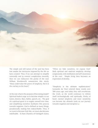 33April 2017
The simple and still nature of the soul has been
lost amidst the intricacies imposed by the life we
have created. Thus, if we can attempt to simplify
outwardly and to remove complexities inwardly,
then we can rediscover the purity of the soul.
William Wordsworth summarizes this nicely:
“Many undervalue the power of simplicity. But it is
the real key to the heart.”
At the end, what is the purpose of becoming simple?
Spiritual leaders urge us to become simpler in our
tastes, desires, likes, habits, speech, etc. The goal
of a spiritual quest is to negate oneself over time,
and simplifying ourselves facilitates this process
towards negation. God is defined as many things,
paradoxically making him indescribable. Thus, if
we want to become God-like, we must also become
indefinable. As Ram Chandra of Fatehgarh states,
“When we hide ourselves, we expose God.”
Both spiritual and material simplicity develop
congruously, with meditation and self-awareness
at the core. Simple living then becomes an
expression of divinity.
“Simplicity is the ultimate sophistication.”
Leonardo da Vinci uttered these words over
500 years ago, and today they still reverberate
the truth, as the world continues to reform
itself technologically and spiritually. Purity of
heart, mental simplicity and inner sensitivity
can become the ultimate tools on our journey
towards negation and mergence
 