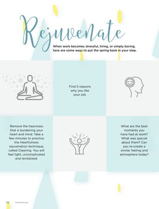 Rejuvenate
Remove the heaviness
that is burdening your
heart and mind. Take a
few minutes to practice
the Heartfulness
rejuvenation technique,
called Cleaning. You will
feel light, uncomplicated
and revitalized.
When work becomes stressful, tiring, or simply boring,
here are some ways to put the spring back in your step.
What are the best
moments you
have had at work?
What was special
about them? Can
you re-create a
similar feeling and
atmosphere today?
Find 5 reasons
why you like
your job.
34 Heartfulness
 