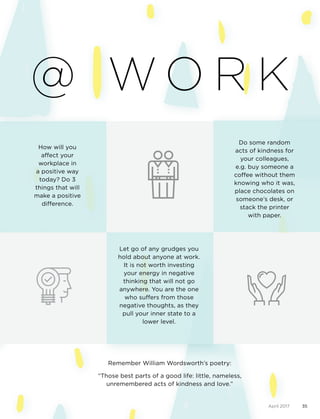 April 2017 35
@ W O R K
How will you
affect your
workplace in
a positive way
today? Do 3
things that will
make a positive
difference.
Let go of any grudges you
hold about anyone at work.
It is not worth investing
your energy in negative
thinking that will not go
anywhere. You are the one
who suffers from those
negative thoughts, as they
pull your inner state to a
lower level.
Do some random
acts of kindness for
your colleagues,
e.g. buy someone a
coffee without them
knowing who it was,
place chocolates on
someone’s desk, or
stack the printer
with paper.
Remember William Wordsworth’s poetry:
“Those best parts of a good life: little, nameless,
unremembered acts of kindness and love.”
 