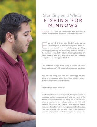 36 Heartfulness
KRISHNA SAI tries to understand the pinnacle of
human achievement, and what that means for him.
Standing on a Whale,
E
ver since I first ran into this Polynesian saying,
it has conjured a powerful image that has stuck
in my mind’s eye – challenging, prodding,
encouraging, teasing me. Mythology and the science of
the expanse seems to be filled with metaphors that are
meant to evoke that very response within the conscious
beings that we are supposed to be! 
This particular adage, while being a simple statement
about realizing one’s full potential, poses some questions:
Why are we filling our lives with seemingly external
trivial, trite pursuits, while there is an infinite treasure
that we carry within us all the time?
And what can we do about it?
‘We’ here refers to us as individuals, to organizations, to
countries and to economies, and what on earth is ‘full
potential’? It reminds me of a funny but ironic incident
when a teacher in my college said to me, “It’s only
upwards for you in life.” While I was rejoicing in that
moment, which I perceived to be praiseworthy, he added,
“You have reached rock bottom!” Is there an equivalent
opposite of ‘rock bottom’ that represents the pinnacle?
F I S H I N G F O R
M I N N O W S
 