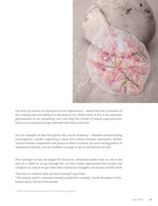 37April 2017
Our lives are mostly an expression of our impressions – almost like the continuum of
the winding and unwinding of a mechanical toy. While some of this is an automatic
phenomenon of our physiology, one can’t help but wonder if Nature expected more
from us as conscious beings endowed with choice and will.
We see examples of this throughout the course of history – Abraham Lincoln during
emancipation, Gandhi organizing a mass non-violent freedom movement, Mother
Teresa’s infinite compassion, the genius of Albert Einstein, the soul-stirring poetry of
Subramania Bharati1
, and the Buddha’s courage to get to the bottom of it all!
Who amongst us has not longed for that pure, untainted wonder that we see in the
eyes of a child? As we go through life, we form subtle impressions that harden and
condition us, and as we get older they control our thoughts and actions and life itself.
“You have to unlearn what you have learned,” says Yoda. 
“The human mind is a drunken monkey pricked by a needle,” mocks that giant of the
human spirit, Swami Vivekananda.
1
https://en.wikipedia.org/wiki/Subramania_Bharati
 