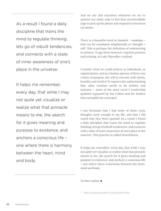 38 Heartfulness
And we see this ourselves whenever we try to
quieten our mind, only to feel that uncontrollable
urge to pick up the phone and respond to the latest
cat meme.
There is a beautiful word in Sanskrit – sankalpa –
that can be translated simplistically as ‘thought +
will’. This is perhaps the definition of endeavoring
to achieve. To get there however, requires practice
and training, as Luke Skywalker realized.
I wonder what we could achieve as individuals, as
organizations, and as a human species, if there was
a basis of purpose, the will to execute with clarity,
humility and resolve? It requires the understanding
that value creation needs to be holistic and
inclusive – some of the same Level 5 Leadership
qualities espoused by Jim Collins and the leaders
that exemplify his concepts2
. 
I was fortunate that I had some of these crazy
thoughts early enough in my life, and that I did
watch that Star Wars episode! As a result I found
a daily discipline that trains the mind to regulate
thinking, lets go of inbuilt tendencies, and connects
with a state of inner awareness of one’s place in the
universe. This practice is called Heartfulness.
It helps me remember, every day, that while I may
not quite yet visualize or realize what that pinnacle
means to me, the search for it gives meaning and
purpose to existence, and anchors a conscious life
– one where there is harmony between the heart,
mind and body.
To this I salute
2
http://www.jimcollins.com/books.html
As a result I found a daily
discipline that trains the
mind to regulate thinking,
lets go of inbuilt tendencies,
and connects with a state
of inner awareness of one’s
place in the universe.
It helps me remember,
every day, that while I may
not quite yet visualize or
realize what that pinnacle
means to me, the search
for it gives meaning and
purpose to existence, and
anchors a conscious life –
one where there is harmony
between the heart, mind
and body.
 
