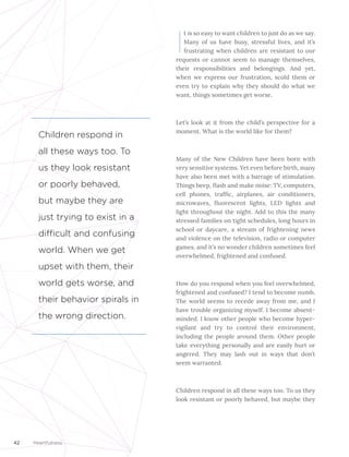 42 Heartfulness
I
t is so easy to want children to just do as we say.
Many of us have busy, stressful lives, and it’s
frustrating when children are resistant to our
requests or cannot seem to manage themselves,
their responsibilities and belongings. And yet,
when we express our frustration, scold them or
even try to explain why they should do what we
want, things sometimes get worse.
Let’s look at it from the child’s perspective for a
moment. What is the world like for them?
Many of the New Children have been born with
very sensitive systems. Yet even before birth, many
have also been met with a barrage of stimulation.
Things beep, flash and make noise: TV, computers,
cell phones, traffic, airplanes, air conditioners,
microwaves, fluorescent lights, LED lights and
light throughout the night. Add to this the many
stressed families on tight schedules, long hours in
school or daycare, a stream of frightening news
and violence on the television, radio or computer
games, and it’s no wonder children sometimes feel
overwhelmed, frightened and confused.
How do you respond when you feel overwhelmed,
frightened and confused? I tend to become numb.
The world seems to recede away from me, and I
have trouble organizing myself. I become absent-
minded. I know other people who become hyper-
vigilant and try to control their environment,
including the people around them. Other people
take everything personally and are easily hurt or
angered. They may lash out in ways that don’t
seem warranted.
Children respond in all these ways too. To us they
look resistant or poorly behaved, but maybe they
Children respond in
all these ways too. To
us they look resistant
or poorly behaved,
but maybe they are
just trying to exist in a
difficult and confusing
world. When we get
upset with them, their
world gets worse, and
their behavior spirals in
the wrong direction.
 