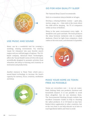 44 Heartfulness
GO FOR HIGH QUALITY SLEEP
The National Sleep Council recommends:
Stick to a consistent sleep schedule at all ages.
Develop a relaxing bedtime routine – quiet play,
stories, songs, etc. – that ends in the room where
the child will be sleeping. No TV or computers
within an hour of bedtime.
Sleep in the same environment every night. It
should be cool, quiet and dark. The brain produces
the sleep hormone melatonin only in complete
darkness. Check for light from computers, clock
radios or the next room, and eliminate it if possible.
USE MUSIC AND SOUND
Music can be a wonderful tool for creating a
soothing, relaxing environment. Try entering
‘music for relaxation’ into your favorite search
engine and you will find pages of options. The US-
based company, Advanced Brain Technologies,
offers the ‘Sound Health’ series of CDs with music
scientifically designed to promote activities from
relaxation and sleep to learning and creativity to
motivation and productivity.
Another resource is ‘Brain Time’, which uses a
sound-based technology to increase the brain’s
capacity for memory, focus, creativity, meditation
and sleep.
MAKE YOUR HOME AS TOXIN-
FREE AS POSSIBLE
Toxins are everywhere now – in our air, water,
food, clothing, body care products, furniture and
household cleaners. It is not possible to avoid
them altogether, but we can minimize them.
The Environmental Working Group’s website has
excellent Consumer Guides to help in choosing
the safest products. It is US-based so may have
limited direct application in other countries, but
at the very least it can help educate us in how to
read ingredients labels and what to avoid.
 