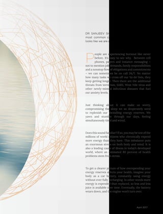 49April 2017
P
eople are experiencing burnout like never
before. It’s easy to see why. Between cell
phones, pagers and instance messaging –
not to mention job demands, family responsibilities
and a nonstop flow of obligations and commitments
– we can sometimes be on call 24/7. No matter
how many tasks we cross off our ‘to do’ lists, they
keep getting longer. Then there are the additional
threats from terrorism, SARS, West Nile virus and
other newly-minted infectious diseases that fuel
our anxiety levels.
Just thinking about it can make us worry,
compromising the sleep we so desperately need
to replenish our dwindling energy reserves. We
yawn and stumble through our days, feeling
simultaneously tired and wired.
Does this sound familiar? If so, you may be one of the
millions of world citizens who chronically expend
more energy than they have. This imbalance puts
an enormous stress on both body and mind. It is
also a leading cause of illness in today’s developed
world, where an estimated 80 percent of health
problems stem from stress.
To get a clearer picture of how overspending your
energy reserves affects your health, imagine your
body as a car battery, constantly using energy
without ever fully recharging. In other words more
energy is expended than replaced, so less and less
juice is available over time. Eventually, the battery
wears down, and the engine won’t turn over.
DR SANJEEV SHARMA addresses one of the
most common causes of illness today. And it
looks like we are closer to having the solution.
 