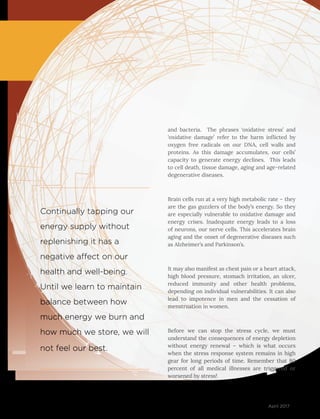 51April 2017
and bacteria. The phrases ‘oxidative stress’ and
‘oxidative damage’ refer to the harm inflicted by
oxygen free radicals on our DNA, cell walls and
proteins. As this damage accumulates, our cells’
capacity to generate energy declines. This leads
to cell death, tissue damage, aging and age-related
degenerative diseases.
Brain cells run at a very high metabolic rate – they
are the gas guzzlers of the body’s energy. So they
are especially vulnerable to oxidative damage and
energy crises. Inadequate energy leads to a loss
of neurons, our nerve cells. This accelerates brain
aging and the onset of degenerative diseases such
as Alzheimer’s and Parkinson’s.
It may also manifest as chest pain or a heart attack,
high blood pressure, stomach irritation, an ulcer,
reduced immunity and other health problems,
depending on individual vulnerabilities. It can also
lead to impotence in men and the cessation of
menstruation in women.
Before we can stop the stress cycle, we must
understand the consequences of energy depletion
without energy renewal – which is what occurs
when the stress response system remains in high
gear for long periods of time. Remember that 80
percent of all medical illnesses are triggered or
worsened by stress!
Continually tapping our
energy supply without
replenishing it has a
negative affect on our
health and well-being.
Until we learn to maintain
balance between how
much energy we burn and
how much we store, we will
not feel our best.
 