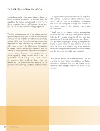 52 Heartfulness
THE STRESS–ENERGY EQUATION
Medical researchers have now discovered that the
stress response system in the human body also
regulates the body’s management of energy. The
stress response system itself runs on energy, so it
too can fall victim to chronic energy depletion.
The two main components of our stress response
systemarethesympatheticbranchoftheautonomic
nervous system and the hypo-thalamic-pituitary-
adrenal (HPA) axis. The autonomic nervous system
regulates the body’s involuntary functions – heart
rate, blood pressure, the dilation and constriction
of blood vessels, respiration, digestion and the
activity of smooth muscles. The autonomic nervous
system has two branches – the sympathetic and
parasympathetic. They balance each other. The
sympathetic branch is responsible for the release
of hormones that accelerate heart rate and
respiration. The parasympathetic branch has the
opposite effect, slowing heart rate and respiration.
The hypothalamic-pituitary-adrenal axis regulates
the adrenal hormones which influence many
aspects of the state of equilibrium throughout
the body, including the storage and release of
fuel, suppression of the immune system and
reproduction.
This elegant stress response system was designed
to be activate for relatively short periods of time,
followed by longer intervals of recovery and
rejuvenation. It worked well when we were hunters
and gatherers, fighting or fleeing from tigers and
bears, or even when we lived in rural towns. But
with the crunch of modern city living, now our
bodies endure prolonged levels of chronic stress,
and the stress hormones keep on pumping.
What is the result? The stress hormones that are
essential for short-term survival keep our bodies
running on overdrive. Our cells are unable to fully
replenish their energy reserves or make critical
repairs.
 