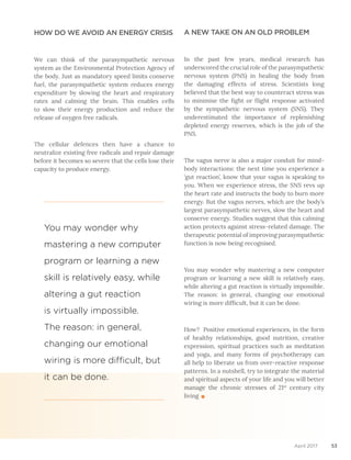 53April 2017
HOW DO WE AVOID AN ENERGY CRISIS
We can think of the parasympathetic nervous
system as the Environmental Protection Agency of
the body. Just as mandatory speed limits conserve
fuel, the parasympathetic system reduces energy
expenditure by slowing the heart and respiratory
rates and calming the brain. This enables cells
to slow their energy production and reduce the
release of oxygen free radicals.
The cellular defences then have a chance to
neutralize existing free radicals and repair damage
before it becomes so severe that the cells lose their
capacity to produce energy.
A NEW TAKE ON AN OLD PROBLEM
In the past few years, medical research has
underscored the crucial role of the parasympathetic
nervous system (PNS) in healing the body from
the damaging effects of stress. Scientists long
believed that the best way to counteract stress was
to minimise the fight or flight response activated
by the sympathetic nervous system (SNS). They
underestimated the importance of replenishing
depleted energy reserves, which is the job of the
PNS.
The vagus nerve is also a major conduit for mind-
body interactions: the next time you experience a
‘gut reaction’, know that your vagus is speaking to
you. When we experience stress, the SNS revs up
the heart rate and instructs the body to burn more
energy. But the vagus nerves, which are the body’s
largest parasympathetic nerves, slow the heart and
conserve energy. Studies suggest that this calming
action protects against stress-related damage. The
therapeutic potential of improving parasympathetic
function is now being recognised.
You may wonder why mastering a new computer
program or learning a new skill is relatively easy,
while altering a gut reaction is virtually impossible.
The reason: in general, changing our emotional
wiring is more difficult, but it can be done.
How? Positive emotional experiences, in the form
of healthy relationships, good nutrition, creative
expression, spiritual practices such as meditation
and yoga, and many forms of psychotherapy can
all help to liberate us from over-reactive response
patterns. In a nutshell, try to integrate the material
and spiritual aspects of your life and you will better
manage the chronic stresses of 21st
century city
living
You may wonder why
mastering a new computer
program or learning a new
skill is relatively easy, while
altering a gut reaction
is virtually impossible.
The reason: in general,
changing our emotional
wiring is more difficult, but
it can be done.
 