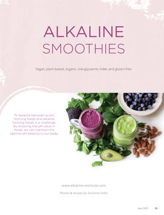 www.alkaline-institute.com
To balance between acidic
forming foods and alkaline
forming foods is a challenge.
By knowing the pH-value in
foods we can maintain the
optimal pH balance in our body.
Vegan, plant-based, organic, low-glycaemic index and gluten-free
ALKALINE
SMOOTHIES
Photos & recipes by Simonne Holm
55April 2017
 
