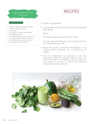 Highly Alkaline Green
Smoothie
Wash all vegetables.
In a blender add the all ingredients and blend at
high speed.
Enjoy!
The recipe yields approximately 2 cups.
You can vary with flax oil or extra virgin coconut
oil, and add as you wish.
Keep the green smoothie refrigerated in an
airtight glass container for a maximum of
2 days.
High in: magnesium and potassium, and also
antioxidants, fiber and essential vitamins such as
vitamin K, vitamin A, manganese, folate, magnesium,
iron, vitamin E, vitamin C, vitamin B2, calcium,
potassium, healthy fats, etc.
I N G R E D I E N T S
1 green pepper without seeds
1 lemon without peel
1 avocado
2–3 leaves chard/silver beet
1 handful spinach
2–4 tablespoons virgin olive oil
1–2 cups pure water to dilute
2–4 tbsp extra virgin olive oil
Himalayan salt to taste
RECIPES
58 Heartfulness
 