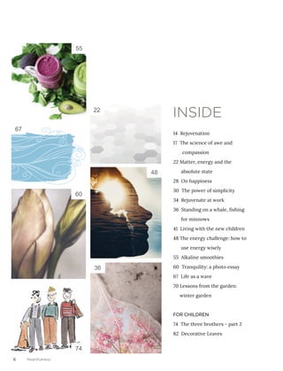 6 Heartfulness
14 Rejuvenation
17 The science of awe and 	
compassion
22 Matter, energy and the 	
absolute state
28 On happiness
30 The power of simplicity
34 Rejuvenate at work
36 Standing on a whale, fishing 	
for minnows
41 Living with the new children
48 The energy challenge: how to 	
use energy wisely
55 Alkaline smoothies
60 Tranquility: a photo essay
67 Life as a wave
70 Lessons from the garden: 	
winter garden
FOR CHILDREN
74 The three brothers - part 2
82 Decorative Leaves
INSIDE22
36
55
60
74
48
67
 