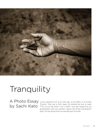 Tranquility
A Photo Essay
by Sachi Kato I
was exposed to art at an early age, as my father is an artisan
potter. That was in Gifu, Japan. He showed me how to make
art out of clay when I was a child. I was also inspired by my
grandmother, who was a painter; I spent a lot of time watching her
paint. Art has always been an essential part of my life.
61April 2017
 