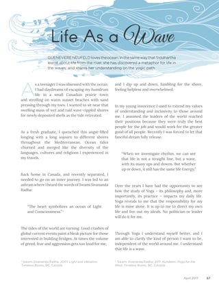 67April 2017
A
s a teenager I was obsessed with the ocean.
I had daydreams of escaping my humdrum
life in a small Canadian prairie town
and strolling on warm sunset beaches with sand
pressing through my toes. I wanted to sit near that
swelling mass of wet and raid wave-rippled shores
for newly deposited shells as the tide retreated.
As a fresh graduate, I quenched this angst-filled
longing with a long sojourn to different shores
throughout the Mediterranean. Ocean tides
churned and merged like the diversity of the
languages, cultures and religions I experienced in
my travels.
Back home in Canada, and recently separated, I
needed to go on an inner journey. I was led to an
ashram where I heard the words of Swami Sivananda
Radha:
“The heart symbolizes an ocean of Light
and Consciousness.” 1
The tides of the world are turning. Loud crashes of
global current events paint a bleak picture for those
interested in building bridges. At times the volume
of greed, fear and aggression gets too loud for me,	
Life As a Wave
							
and I dip up and down, fumbling for the shore,
feeling helpless and overwhelmed.
In my young innocence I used to extend my values
of understanding and inclusivity to those around
me. I assumed the leaders of the world reached
their positions because they were truly the best
people for the job and would work for the greater
good of all people. Recently I was forced to let that
fanciful dream fully release.
“When we investigate rhythm, we can see
that life is not a straight line, but a wave,
with its many ups and downs. But whether
up or down, it still has the same life Energy.”
Over the years I have had the opportunity to see
how the study of Yoga – its philosophy and, more
importantly, its practice – impacts my daily life.
Yoga reveals to me that the responsibility for my
life is mine alone. It is up to me to direct my own
life and live out my ideals. No politician or leader
will do it for me.
Through Yoga I understand myself better, and I
am able to clarify the kind of person I want to be,
independent of the world around me. I understand
that life is a wave.
GUENEVERE NEUFELD loves the ocean. In the same way that Siddhartha
learnt about life from the river, she has discovered a metaphor for life in
the waves, and shares her understanding on the yogic path.
2
Swami Sivananda Radha, 2011. Kundalini: Yoga for the
West. Timeless Books, BC, Canada
1
Swami Sivananda Radha, 2007. Light and Vibration.
Timeless Books, BC, Canada
 