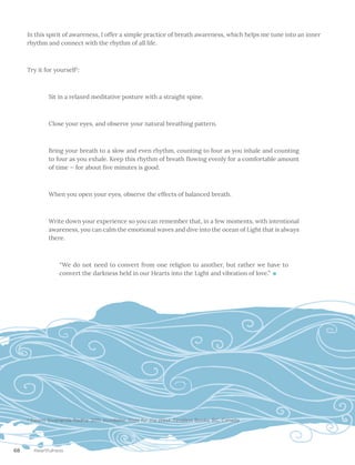 68 Heartfulness
In this spirit of awareness, I offer a simple practice of breath awareness, which helps me tune into an inner
rhythm and connect with the rhythm of all life.
Try it for yourself2
:
Sit in a relaxed meditative posture with a straight spine.
Close your eyes, and observe your natural breathing pattern.
Bring your breath to a slow and even rhythm, counting to four as you inhale and counting
to four as you exhale. Keep this rhythm of breath flowing evenly for a comfortable amount
of time — for about five minutes is good.
When you open your eyes, observe the effects of balanced breath.
Write down your experience so you can remember that, in a few moments, with intentional
awareness, you can calm the emotional waves and dive into the ocean of Light that is always
there.
“We do not need to convert from one religion to another, but rather we have to
convert the darkness held in our Hearts into the Light and vibration of love.”
2
Swami Sivananda Radha. 2011. Kundalini: Yoga for the West. Timeless Books, BC, Canada
 