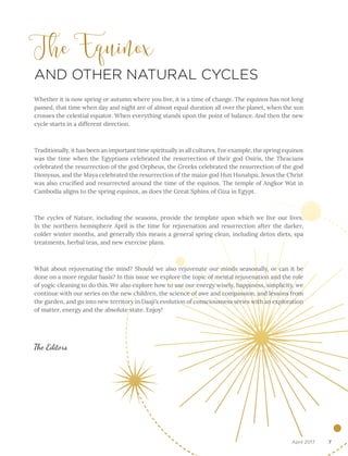 7April 2017
The Equinox
AND OTHER NATURAL CYCLES
Whether it is now spring or autumn where you live, it is a time of change. The equinox has not long
passed, that time when day and night are of almost equal duration all over the planet, when the sun
crosses the celestial equator. When everything stands upon the point of balance. And then the new
cycle starts in a different direction.
Traditionally, it has been an important time spiritually in all cultures. For example, the spring equinox
was the time when the Egyptians celebrated the resurrection of their god Osiris, the Thracians
celebrated the resurrection of the god Orpheus, the Greeks celebrated the resurrection of the god
Dionysus, and the Maya celebrated the resurrection of the maize god Hun Hunahpu. Jesus the Christ
was also crucified and resurrected around the time of the equinox. The temple of Angkor Wat in
Cambodia aligns to the spring equinox, as does the Great Sphinx of Giza in Egypt.
The cycles of Nature, including the seasons, provide the template upon which we live our lives.
In the northern hemisphere April is the time for rejuvenation and resurrection after the darker,
colder winter months, and generally this means a general spring clean, including detox diets, spa
treatments, herbal teas, and new exercise plans.
What about rejuvenating the mind? Should we also rejuvenate our minds seasonally, or can it be
done on a more regular basis? In this issue we explore the topic of mental rejuvenation and the role
of yogic cleaning to do this. We also explore how to use our energy wisely, happiness, simplicity, we
continue with our series on the new children, the science of awe and compassion, and lessons from
the garden, and go into new territory in Daaji’s evolution of consciousness series with an exploration
of matter, energy and the absolute state. Enjoy!
The Editors
 