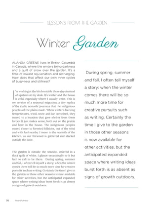 70 Heartfulness
I
’m working at the kitchen table these days instead
of upstairs at my desk. It’s winter and the house
is cold, especially where I usually write. This is
my version of a seasonal migration, a tiny replica
of the cyclic nomadic journeys that the indigenous
peoples of the plains made. When winter’s freezing
temperatures, wind, snow and ice conspired, they
moved to a location that gave shelter from these
forces. It just makes sense, both out on the prairie
and here in the house. The indigenous peoples
moved closer to forested hillsides, out of the wind
and with fuel nearby. I move to the warmth of the
kitchen, as our firewood is gathered and stacked
outside the door.
The garden is outside the window, covered in a
thick quilt of white. I glance occasionally to it but
feel no call to be there. During spring, summer
and fall, I often tell myself a story: when the winter
comes there will be so much more time for creative
pursuits such as writing. Certainly the time I give to
the garden in those other seasons is now available
for other activities, but the anticipated expanded
space where writing ideas burst forth is as absent
as signs of growth outdoors.
ALANDA GREENE lives in British Columbia
in Canada, where the winters bring darkness
and a quilt of snow over the garden. It’s a
time of inward rejuvenation and recharging.
How does that affect our own inner cycles
of busy-ness and stillness?
LESSONS FROM THE GARDEN
Winter Garden
During spring, summer
and fall, I often tell myself
a story: when the winter
comes there will be so
much more time for
creative pursuits such
as writing. Certainly the
time I give to the garden
in those other seasons
is now available for
other activities, but the
anticipated expanded
space where writing ideas
burst forth is as absent as
signs of growth outdoors.
 