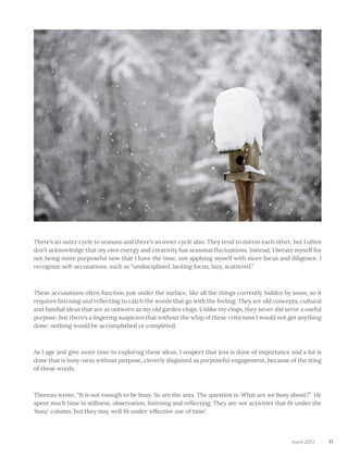 71April 2017
There’s an outer cycle to seasons and there’s an inner cycle also. They tend to mirror each other, but I often
don’t acknowledge that my own energy and creativity has seasonal fluctuations. Instead, I berate myself for
not being more purposeful now that I have the time, not applying myself with more focus and diligence. I
recognize self-accusations, such as “undisciplined, lacking focus, lazy, scattered.”
These accusations often function just under the surface, like all the things currently hidden by snow, so it
requires listening and reflecting to catch the words that go with the feeling. They are old concepts, cultural
and familial ideas that are as outworn as my old garden clogs. Unlike my clogs, they never did serve a useful
purpose, but there’s a lingering suspicion that without the whip of these criticisms I would not get anything
done; nothing would be accomplished or completed.
As I age and give more time to exploring these ideas, I suspect that less is done of importance and a lot is
done that is busy-ness without purpose, cleverly disguised as purposeful engagement, because of the sting
of these words.
Thoreau wrote, “It is not enough to be busy. So are the ants. The question is: What are we busy about?” He
spent much time in stillness, observation, listening and reflecting. They are not activities that fit under the
‘busy’ column, but they may well fit under ‘effective use of time’.
 