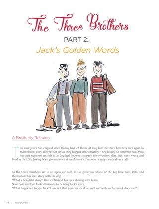 74 Heartfulness
PART 2:
Jack’s Golden Words
A Brotherly Reunion
T
en long years had elapsed since Danny had left them. At long last the three brothers met again in
Montpellier. They all wept for joy as they hugged affectionately. They looked so different now. Polo
was just eighteen and his little dog had become a superb tawny-coated dog. Jack was twenty and
lived in the USA, having been given shelter at an old aunt’s. Dan was twenty-two and very tall.
As the three brothers sat in an open-air café, in the generous shade of the big lime tree, Polo told
them about his love story with his dog.									
“What a beautiful story!” Dan exclaimed, his eyes shining with tears.						
Now Polo and Dan looked forward to hearing Jack’s story.						
“What happened to you Jack? How is it that you can speak so well and with such remarkable ease?”
 
