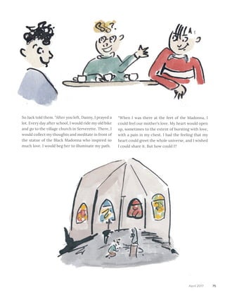 75April 2017
“When I was there at the feet of the Madonna, I
could feel our mother’s love. My heart would open
up, sometimes to the extent of bursting with love,
with a pain in my chest. I had the feeling that my
heart could greet the whole universe, and I wished
I could share it. But how could I?
So Jack told them. “After you left, Danny, I prayed a
lot. Every day after school, I would ride my old bike
and go to the village church in Serverette. There, I
would collect my thoughts and meditate in front of
the statue of the Black Madonna who inspired so
much love. I would beg her to illuminate my path.
 
