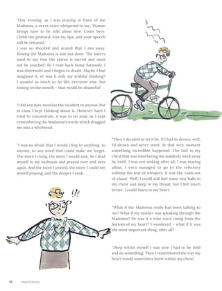 “One evening, as I was praying in front of the
Madonna, a sweet voice whispered to me, ‘Human
beings have to be told about love. Come here.
Climb the pedestal, kiss my lips, and your speech
will be released.’ 					
I was so shocked and scared that I ran away.
Kissing the Madonna is just not done. The sisters
used to say that the statue is sacred and must
not be touched. So I rode back home furiously. I
was distressed and I began to doubt. Maybe I had
imagined it, or was it only my wishful thinking?
I wanted so much to be like everyone else. But
kissing on the mouth – that would be shameful!
“I did not dare mention the incident to anyone, but
in class I kept thinking about it. However hard I
tried to concentrate, it was to no avail, as I kept
remembering the Madonna’s words which dragged
me into a whirlwind.
“I was so afraid that I would cling to anything, to
anyone, to any word that could make me forget.
The more I clung, the more I would sink. So I shut
myself in my bedroom and prayed over and over
again. And the more I prayed, the more I could see
myself praying, and the deeper I sank.
“Then I decided to let it be. If I had to drown, well,
I’d drown and never mind. At that very moment
something incredible happened. The ball in my
chest that was smothering me suddenly went away
by itself. I was not sinking after all; I was staying
afloat. I even managed to go to the refectory
without the fear of whispers. It was like ‘calm out
of chaos’. Well, I could still feel some tiny balls in
my chest and deep in my throat, but I felt much
better. I could listen to my heart.
“What if the Madonna really had been talking to
me? What if my mother was speaking through the
Madonna? Or was it a wise voice rising from the
bottom of my heart? I wondered – what if it was
the most important thing, after all?
“Deep within myself I was sure I had to be bold
and do something. Then I remembered the way my
heart would sometimes burst within my chest.”
76 Heartfulness
 