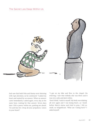 77April 2017
Jack saw that both Polo and Danny were listening
with rapt attention, so he continued: “I asked my
heart and waited for an answer. When no answer
came immediately I asked again, every day at the
same hour, waiting for that answer. Seven days
later I felt a power within me, pushing me ahead:
‘Go and kiss her. Drop all your prejudices. Listen
to your heart!’
The Secret Lies Deep Within Us
“I got on my bike and flew to the chapel. On
entering, I saw that nobody else was there and it
was very calm and dark within.		
‘Don’t think,’ I said to myself. My body was shaking
all over again and I was losing heart, as I knelt
before Mary’s statue and tried to pray. I felt so
small, so insignificant. ‘What am I doing here?’ I
asked myself.
 