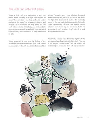 79
	
“Once a little fish was swimming in the vast
ocean, when suddenly a strange idea crossed its
mind: ‘How is it that I can float and swim on the
surface of the water?’ So it began to observe and
analyze: ‘It is incredible the way these fins can
work independently of the body. And all these little
movements are so well-articulated.’ Thus it studied
each and every wave-motion of its body, its tail and
its gills.
“What surprised it most was the feeling of the
fathomless vacuum underneath, so it said: ‘I can’t
understand how I don’t sink to the bottom of the
The Little Fish in the Vast Ocean
ocean.’ Thereafter, every time it looked down and
saw the deep water, the little fish would feel dizzy.
To fight that dizziness, it started to frantically
move its fins and make its body undulate furiously.
‘Gosh, I’m sinking. Oh dear, I am sinking. I’m so
afraid. I can’t move my fins any more. Help! I’m
drowning. I can’t breathe. Help!’ Indeed, it sank
straight to the bottom.
“Suddenly, a deep voice from the depths of the
ocean was heard saying to the little fish: ‘You are
a fish so you cannot drown. You are perfect for
swimming. So swim, and don’t ask any questions!’
April 2017
 