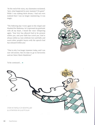80 Heartfulness
“At the end of the story, my classmates exclaimed,
‘Jack, what happened to your stammer? It’s gone!’ 	
While I was making them dream, I had not even
realized that I was no longer stammering. It was
magic.
“The following day I went again to the chapel and
thanked the Madonna. As I expressed my gratitude
with all my heart, I heard the voice whispering
again. ‘Your love has allowed God to be present
within you, and your faith has cured you. God is
always within us. Just celebrate love and faith, and
warm other people’s hearts with the speech God
has released within you.’
“That is why I no longer stammer today, and I can
now tell stories. But it’s time to go to Serverette
and see Sister Marie Madeleine.”
To be continued ...
STORY BY PAPIGUY OF MONTPELLIER
ILLUSTRATIONS BY JULIETTE ALAY
 