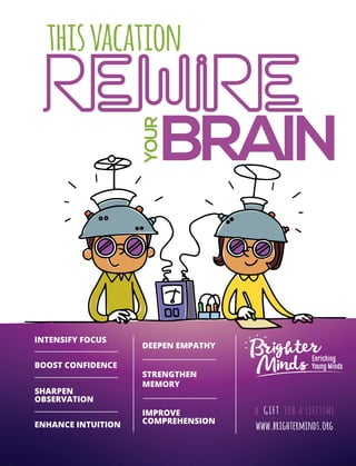 81April 2017
BRAIN
rewire
YOUR
thisvacation
www.brighterminds.org
INTENSIFY FOCUS
BOOST CONFIDENCE
SHARPEN
OBSERVATION
ENHANCE INTUITION
DEEPEN EMPATHY
STRENGTHEN
MEMORY
IMPROVE
COMPREHENSION
 