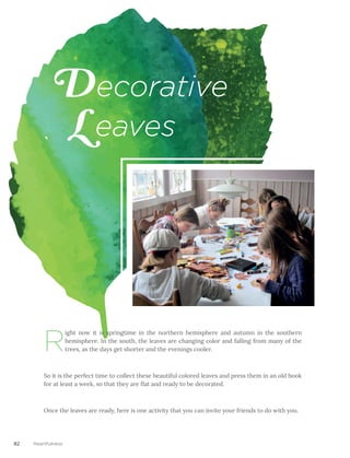 82 Heartfulness
D
L
R
ight now it is springtime in the northern hemisphere and autumn in the southern
hemisphere. In the south, the leaves are changing color and falling from many of the
trees, as the days get shorter and the evenings cooler.
So it is the perfect time to collect these beautiful colored leaves and press them in an old book
for at least a week, so that they are flat and ready to be decorated.
Once the leaves are ready, here is one activity that you can invite your friends to do with you.
ecorative
eaves
 