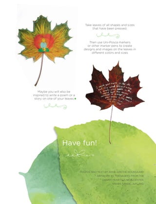 83April 2017
PHOTOS AND TEXT BY ANNE-GRETHE KOUSGAARD
ARTWORK BY TEENAGERS FROM THE
DANISH HEARTFULNESS CENTER,
VRADS SANDE, JUTLAND
Take leaves of all shapes and sizes
that have been pressed.
Then use Uni-Posca markers
or other marker pens to create
designs and images on the leaves in
different colors and sizes
Maybe you will also be
inspired to write a poem or a
story on one of your leaves
Have fun!
 