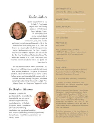 April 2017
Sanjeev is a consultant
psychiatrist who lives in Perth,
Australia. He has integrated
a holistic approach to his
medical practice in the last
few years, and is a passionate
advocate of combining
meditation and nutritional medicine
with more traditional approaches to psychiatry.
He has been a Heartfulness practitioner for
twenty years.
CONTRIBUTIONS
letters to the editors and guidelines
contributions@heartfulnessmagazine.com
ADVERTISING
advertising@heartfulnessmagazine.com
SUBSCRIPTIONS
subscriptions@heartfulnessmagazine.com
http://www.heartfulnessmagazine.com/
subscriptions
ISSN 2455-7684
PRINTED BY:
Sunil Kumar
Kala Jyothi Process Pvt. Limited
1-1-60/5, RT C Cross Roads, Musheerabad,
Hyderabad-500 020, Telangana, India
EDITOR:
Rishabh Kothari
PUBLISHER:
Sunil Kumar representing Spiritual Hierarchy
Publication Trust on behalf of Sahaj Marg
Spirituality Foundation, Chennai.
© 2015 Sahaj Marg Spirituality Foundation
** Printing, publishing, distribution, sales,
sponsorship and revenue collection rights
vests with the Publisher alone.
All rights reserved. ‘Heartfulness’, ‘Heartfulness
Relaxation’, ‘Heartfulness Meditation’, ‘Sahaj
Marg Spirituality Foundation’, ‘SMSF’, ‘www.
Heartfulness.org’, the ‘Learn to Meditate’ logo,
the ‘Heartfulness’ logo are registered Service
Marks and/or Trademarks of Sahaj Marg
Spirituality Foundation. No part of this
magazine may be reproduced in any form or
by any means without prior written permission
from the Publisher.
The views expressed in the contributions in
this publication do not always reflect those of
the editors, the Heartfulness Institute, or the
Sahaj Marg Spirituality Foundation.
Dacher is a professor in UC
Berkeley’s Psychology
Department and faculty
director of the Greater
Good Science Center.
His research focuses
on the biological and
evolutionary origins of
compassion, awe, love, beauty,
and power, social class and inequality. He is the
author of the best-selling Born to Be Good: The
Science of a Meaningful Life, The Compassionate
Instinct, and most recently The Power Paradox:
How We Gain and Lose Influence. He has written
for The New York Times, The London Times, The
Wall Street Journal, SLATE, and Utne Reader, and
received numerous national prizes and grants for
his research.
He was a consultant on Pixar’s film Inside Out,
has worked with Facebook to make the site more
kind, and on projects at Google on altruism and
emotion. He collaborates with the Sierra Club to
help veterans and inner city kids outdoors. He is
married with two teenage daughters, and loves
camping, backpacking, Mexican food, Iggy Pop,
African Music, Art Museums, Yoga and friends.
Dr Sanjeev Sharma
Dacher Keltner
 