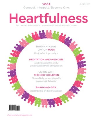www.heartfulnessmagazine.com
INTERNATIONAL
DAY OF YOGA
MEDITATION AND MEDICINE
LIVING WITH
THE NEW CHILDREN
Dr René Descartes: on the
physiological effects of meditation
Daaji: what Yoga really is
Terran Daily: on working with
problematic behavior
BHAGAVAD GITA
Brigitte Smith: on this timeless text
Self | Work | Relationships | Inspiration | Vitality | Nature | Children
JUNE 2017
Heartfulness
YOGA
Connect. Integrate. Become One.
 