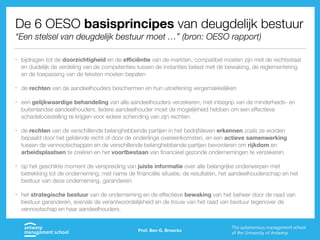 De 6 OESO basisprincipes van deugdelijk bestuur
“Een stelsel van deugdelijk bestuur moet …” (bron: OESO rapport)
• bijdragen tot de doorzichtigheid en de eﬃciëntie van de markten, compatibel moeten zijn met de rechtsstaat
en duidelijk de verdeling van de competenties tussen de instanties belast met de bewaking, de reglementering
en de toepassing van de teksten moeten bepalen
• de rechten van de aandeelhouders beschermen en hun uitoefening vergemakkelijken
• een gelijkwaardige behandeling van alle aandeelhouders verzekeren, met inbegrip van de minderheids- en
buitenlandse aandeelhouders. Iedere aandeelhouder moet de mogelijkheid hebben om een effectieve
schadeloosstelling te krijgen voor iedere schending van zijn rechten.
• de rechten van de verschillende belanghebbende partijen in het bedrijfsleven erkennen zoals ze worden
bepaald door het geldende recht of door de onderlinge overeenkomsten, en een actieve samenwerking
tussen de vennootschappen en de verschillende belanghebbende partijen bevorderen om rijkdom en
arbeidsplaatsen te creëren en het voortbestaan van financieel gezonde ondernemingen te verzekeren.
• op het geschikte moment de verspreiding van juiste informatie over alle belangrijke onderwerpen met
betrekking tot de onderneming, met name de financiële situatie, de resultaten, het aandeelhouderschap en het
bestuur van deze onderneming, garanderen.
• het strategische bestuur van de onderneming en de effectieve bewaking van het beheer door de raad van
bestuur garanderen, evenals de verantwoordelijkheid en de trouw van het raad van bestuur tegenover de
vennootschap en haar aandeelhouders.
Prof. Ben G. Broeckx
 