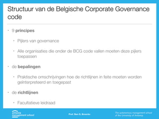 Structuur van de Belgische Corporate Governance
code
• 9 principes
• Pijlers van governance
• Alle organisaties die onder de BCG code vallen moeten deze pijlers
toepassen
• de bepalingen
• Praktische omschrijvingen hoe de richtlijnen in feite moeten worden
geïnterpreteerd en toegepast
• de richtlijnen
• Facultatieve leidraad
Prof. Ben G. Broeckx
 
