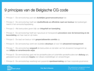 9 principes van de Belgische CG code
• Principe 1 - De vennootschap past een duidelijke governancestructuur toe
• Principe 2 - De vennootschap heeft een doeltreﬀende en eﬃciënte raad van bestuur die beslissingen
neemt in het vennootschapsbelang
• Principe 3 - Alle bestuurders geven blijk van integriteit en toewijding
• Principe 4 - De vennootschap heeft een rigoureuze en transparante procedure voor de benoeming en de
beoordeling van haar raad en zijn leden.
• Principe 5 - De raad van bestuur richt gespecialiseerde comités op
• Principe 6 - De vennootschap werkt een duidelijke structuur uit voor het uitvoerend management
• Principe 7 - De vennootschap vergoedt de bestuurders en de leden van het uitvoerend management op
een billijke en verantwoorde wijze.
• Principe 8 - De vennootschap gaat met de aandeelhouders en potentiële aandeelhouders een dialoog aan,
gebaseerd op een wederzijds begrip voor elkaars doelstellingen en verwachtingen.
• Principe 9 - De vennootschap waarborgt een passende openbaarmaking van haar corporate governance
Prof. Ben G. Broeckx
 