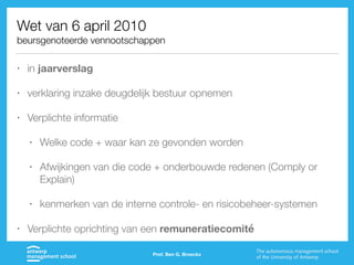 Wet van 6 april 2010
beursgenoteerde vennootschappen
• in jaarverslag
• verklaring inzake deugdelijk bestuur opnemen
• Verplichte informatie
• Welke code + waar kan ze gevonden worden
• Afwijkingen van die code + onderbouwde redenen (Comply or
Explain)
• kenmerken van de interne controle- en risicobeheer-systemen
• Verplichte oprichting van een remuneratiecomité
Prof. Ben G. Broeckx
 