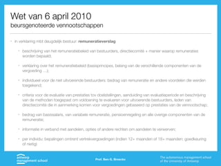 Wet van 6 april 2010
beursgenoteerde vennootschappen
• in verklaring mbt deugdelijk bestuur: remuneratieverslag
• beschrijving van het remuneratiebeleid van bestuurders, directiecomité + manier waarop remuneraties
worden bepaald;
• verklaring over het remuneratiebeleid (basisprincipes, belang van de verschillende componenten van de
vergoeding …);
• individueel voor de niet uitvoerende bestuurders: bedrag van remuneratie en andere voordelen die werden
toegekend;
• criteria voor de evaluatie van prestaties tov doelstellingen, aanduiding van evaluatieperiode en beschrijving
van de methoden toegepast om voldoening te evalueren voor uitvoerende bestuurders, leden van
directiecomité die in aanmerking komen voor vergoedingen gebaseerd op prestaties van de vennootschap;
• bedrag van basissalaris, van variabele remuneratie, pensioenregeling en alle overige componenten van de
remuneratie;
• informatie in verband met aandelen, opties of andere rechten om aandelen te verwerven;
• per individu: bepalingen omtrent vertrekvergoedingen (indien 12+ maanden of 18+ maanden: goedkeuring
of nietig)
Prof. Ben G. Broeckx
 