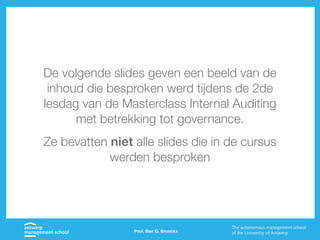 Prof. Ben G. Broeckx
De volgende slides geven een beeld van de
inhoud die besproken werd tijdens de 2de
lesdag van de Masterclass Internal Auditing
met betrekking tot governance.
Ze bevatten niet alle slides die in de cursus
werden besproken
 