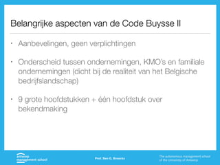 Belangrijke aspecten van de Code Buysse II
• Aanbevelingen, geen verplichtingen
• Onderscheid tussen ondernemingen, KMO’s en familiale
ondernemingen (dicht bij de realiteit van het Belgische
bedrijfslandschap)
• 9 grote hoofdstukken + één hoofdstuk over
bekendmaking
Prof. Ben G. Broeckx
 