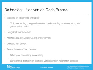 De hoofdstukken van de Code Buysse II
• Inleiding en algemene principes
• Ook vermelding van groeifasen van onderneming en de evoluerende
governance noden
• Deugdelijk ondernemen
• Maatschappelijk verantwoord ondernemen
• De raad van advies
• Een actieve raad van bestuur
• Taken, samenstelling en werking
• Benoeming, rechten en plichten, vergoedingen, voorzitter, comités
Prof. Ben G. Broeckx
 