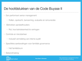 De hoofdstukken van de Code Buysse II
• Een performant senior management
• Rollen, opdracht, benoeming, evaluatie en remuneratie
• Betrokken aandeelhouders
• Rol, hoe betrokkenheid te verhogen
• Controle en risicobeheer
• Inclusief vermelding van interne audit!
• Specifieke aanbevelingen voor familiale governance
• Het familieforum
• Bekendmaking
Prof. Ben G. Broeckx
 