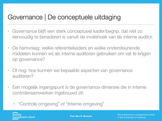 Governance | De conceptuele uitdaging
• Governance blijft een sterk conceptueel kader/begrip, dat niet zo
eenvoudig te benaderen is vanuit de invalshoek van de interne auditor.
• De hamvraag: welke referentiekaders en welke ondersteunende
middelen kunnen wij als interne auditoren gebruiken om vat te krijgen
op governance?
• Of nog: hoe kunnen we bepaalde aspecten van governance
auditeren?
• Een mogelijk ingangspunt is de governance-dimensie die in interne
controleraamwerken ingebouwd zit:
• “Controle omgeving” of “Interne omgeving”
Prof. Ben G. Broeckx
 