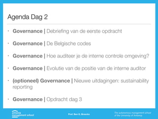 Agenda Dag 2
• Governance | Debriefing van de eerste opdracht
• Governance | De Belgische codes
• Governance | Hoe auditeer je de interne controle omgeving?
• Governance | Evolutie van de positie van de interne auditor
• (optioneel) Governance | Nieuwe uitdagingen: sustainability
reporting
• Governance | Opdracht dag 3
Prof. Ben G. Broeckx
 