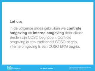 Prof. Ben G. Broeckx
Let op:
In de volgende slides gebruiken we controle
omgeving en interne omgeving door elkaar.
Beiden zijn COSO begrippen. Controle
omgeving is een traditioneel COSO begrip,
interne omgeving is een COSO ERM begrip.
 